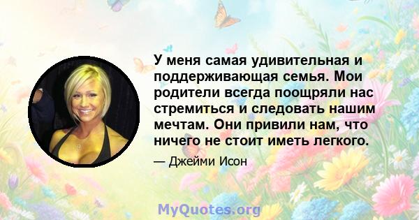 У меня самая удивительная и поддерживающая семья. Мои родители всегда поощряли нас стремиться и следовать нашим мечтам. Они привили нам, что ничего не стоит иметь легкого.