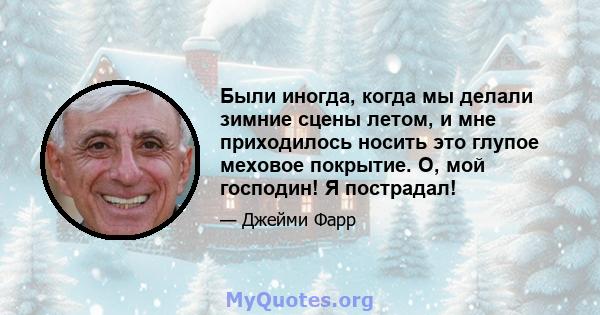 Были иногда, когда мы делали зимние сцены летом, и мне приходилось носить это глупое меховое покрытие. О, мой господин! Я пострадал!