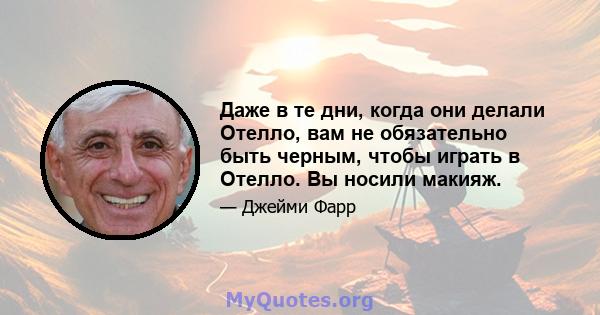 Даже в те дни, когда они делали Отелло, вам не обязательно быть черным, чтобы играть в Отелло. Вы носили макияж.