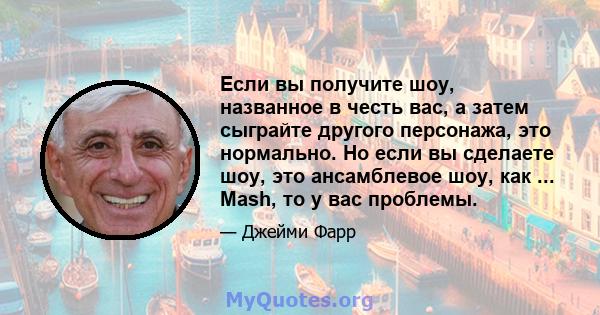 Если вы получите шоу, названное в честь вас, а затем сыграйте другого персонажа, это нормально. Но если вы сделаете шоу, это ансамблевое шоу, как ... Mash, то у вас проблемы.