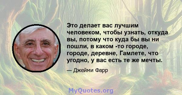 Это делает вас лучшим человеком, чтобы узнать, откуда вы, потому что куда бы вы ни пошли, в каком -то городе, городе, деревне, Гамлете, что угодно, у вас есть те же мечты.