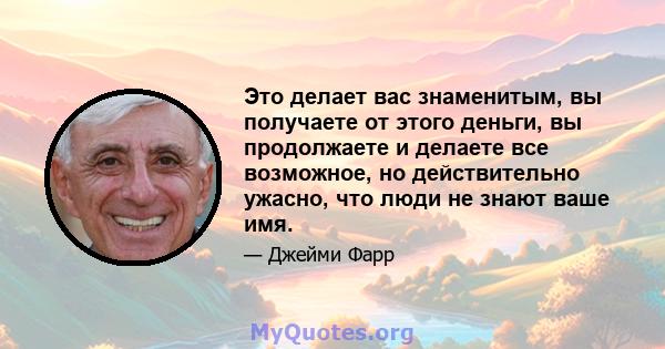 Это делает вас знаменитым, вы получаете от этого деньги, вы продолжаете и делаете все возможное, но действительно ужасно, что люди не знают ваше имя.