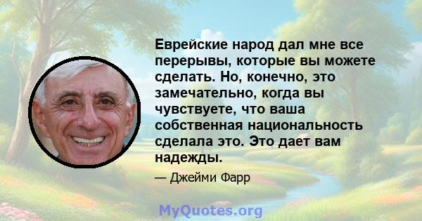 Еврейские народ дал мне все перерывы, которые вы можете сделать. Но, конечно, это замечательно, когда вы чувствуете, что ваша собственная национальность сделала это. Это дает вам надежды.