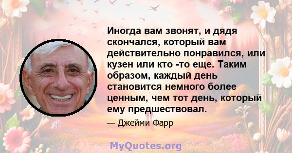 Иногда вам звонят, и дядя скончался, который вам действительно понравился, или кузен или кто -то еще. Таким образом, каждый день становится немного более ценным, чем тот день, который ему предшествовал.