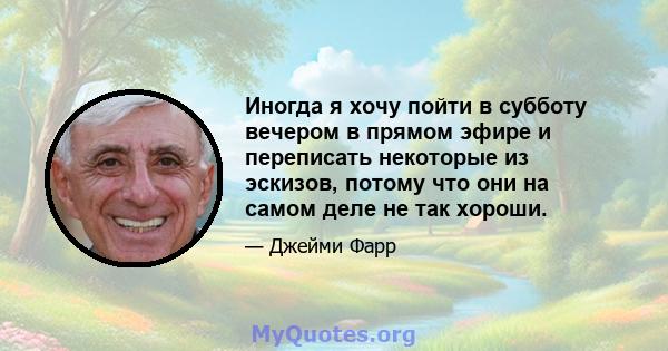 Иногда я хочу пойти в субботу вечером в прямом эфире и переписать некоторые из эскизов, потому что они на самом деле не так хороши.