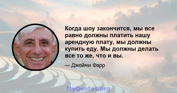 Когда шоу закончится, мы все равно должны платить нашу арендную плату, мы должны купить еду. Мы должны делать все то же, что и вы.