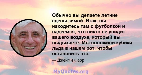 Обычно вы делаете летние сцены зимой. Итак, вы находитесь там с футболкой и надеемся, что никто не увидит вашего воздуха, который вы выдыхаете. Мы положили кубики льда в нашем рот, чтобы остановить это.