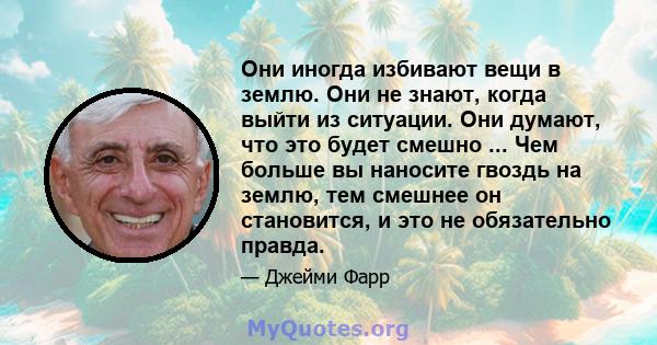 Они иногда избивают вещи в землю. Они не знают, когда выйти из ситуации. Они думают, что это будет смешно ... Чем больше вы наносите гвоздь на землю, тем смешнее он становится, и это не обязательно правда.