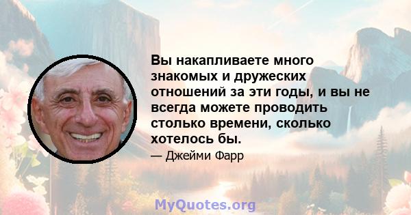 Вы накапливаете много знакомых и дружеских отношений за эти годы, и вы не всегда можете проводить столько времени, сколько хотелось бы.