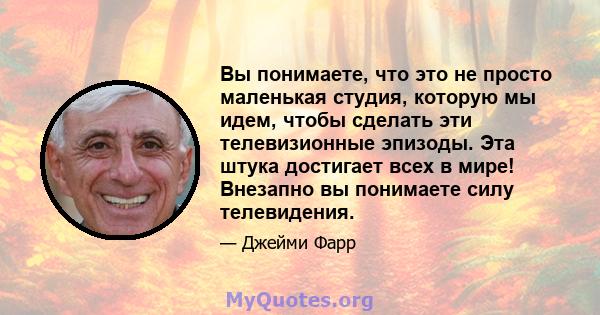 Вы понимаете, что это не просто маленькая студия, которую мы идем, чтобы сделать эти телевизионные эпизоды. Эта штука достигает всех в мире! Внезапно вы понимаете силу телевидения.