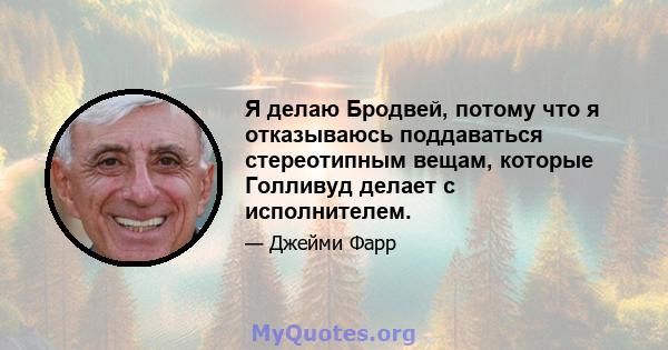 Я делаю Бродвей, потому что я отказываюсь поддаваться стереотипным вещам, которые Голливуд делает с исполнителем.