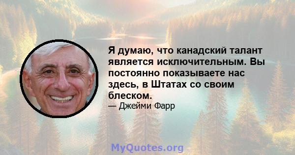 Я думаю, что канадский талант является исключительным. Вы постоянно показываете нас здесь, в Штатах со своим блеском.