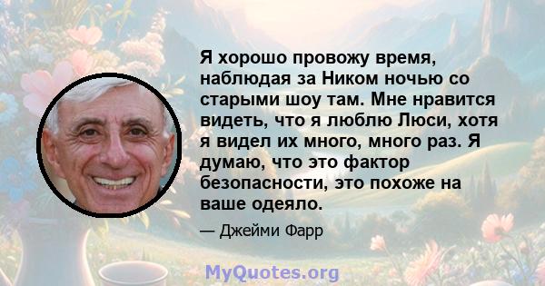 Я хорошо провожу время, наблюдая за Ником ночью со старыми шоу там. Мне нравится видеть, что я люблю Люси, хотя я видел их много, много раз. Я думаю, что это фактор безопасности, это похоже на ваше одеяло.