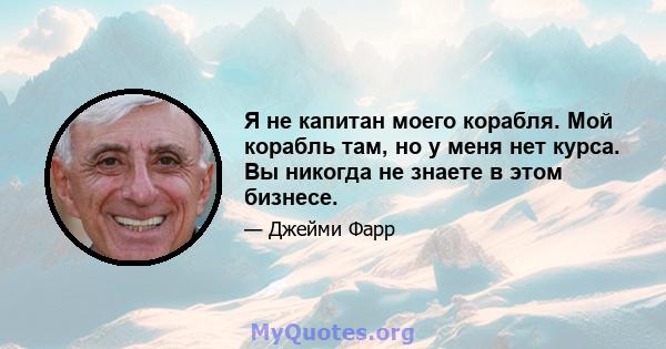 Я не капитан моего корабля. Мой корабль там, но у меня нет курса. Вы никогда не знаете в этом бизнесе.