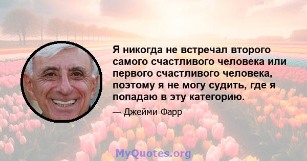 Я никогда не встречал второго самого счастливого человека или первого счастливого человека, поэтому я не могу судить, где я попадаю в эту категорию.