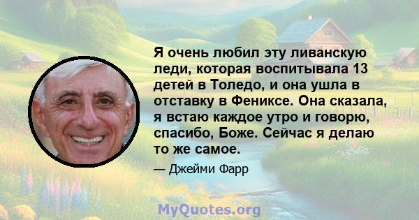 Я очень любил эту ливанскую леди, которая воспитывала 13 детей в Толедо, и она ушла в отставку в Фениксе. Она сказала, я встаю каждое утро и говорю, спасибо, Боже. Сейчас я делаю то же самое.