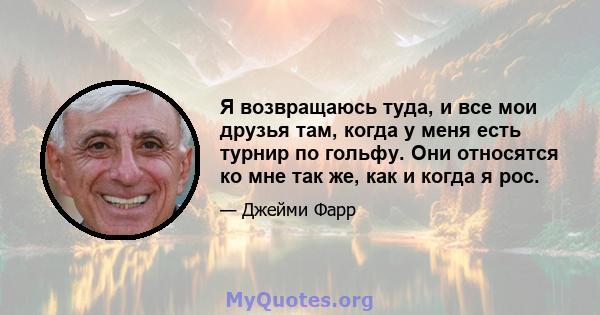 Я возвращаюсь туда, и все мои друзья там, когда у меня есть турнир по гольфу. Они относятся ко мне так же, как и когда я рос.