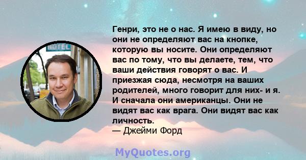 Генри, это не о нас. Я имею в виду, но они не определяют вас на кнопке, которую вы носите. Они определяют вас по тому, что вы делаете, тем, что ваши действия говорят о вас. И приезжая сюда, несмотря на ваших родителей,