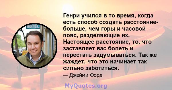 Генри учился в то время, когда есть способ создать расстояние- больше, чем горы и часовой пояс, разделяющие их. Настоящее расстояние, то, что заставляет вас болеть и перестать задумываться. Так же жаждет, что это