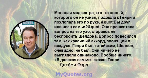 Молодая медсестра, кто -то новый, которого он не узнал, подошла к Генри и похлопала его по руке. "Вы друг или член семьи?" Она прошептала вопрос на его ухо, стараясь не беспокоить Шелдона. Вопрос повесился