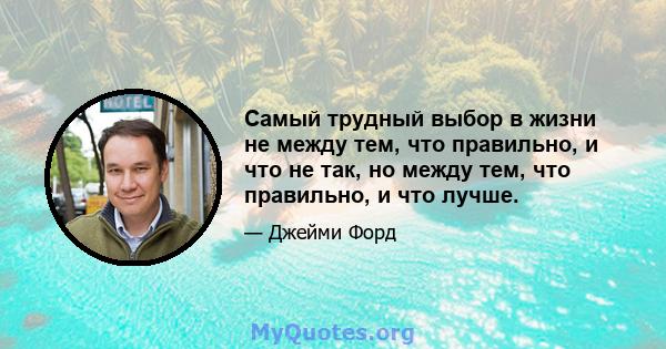 Самый трудный выбор в жизни не между тем, что правильно, и что не так, но между тем, что правильно, и что лучше.