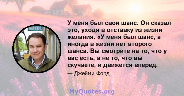 У меня был свой шанс. Он сказал это, уходя в отставку из жизни желания. «У меня был шанс, а иногда в жизни нет второго шанса. Вы смотрите на то, что у вас есть, а не то, что вы скучаете, и движется вперед.