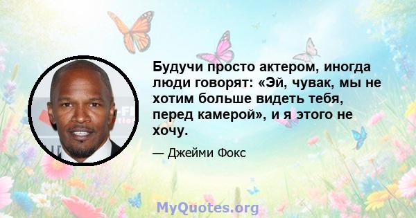 Будучи просто актером, иногда люди говорят: «Эй, чувак, мы не хотим больше видеть тебя, перед камерой», и я этого не хочу.