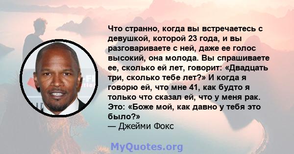 Что странно, когда вы встречаетесь с девушкой, которой 23 года, и вы разговариваете с ней, даже ее голос высокий, она молода. Вы спрашиваете ее, сколько ей лет, говорит: «Двадцать три, сколько тебе лет?» И когда я