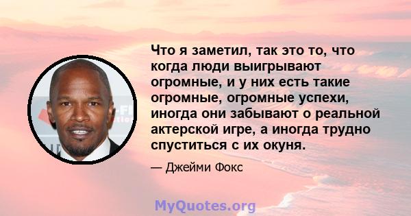 Что я заметил, так это то, что когда люди выигрывают огромные, и у них есть такие огромные, огромные успехи, иногда они забывают о реальной актерской игре, а иногда трудно спуститься с их окуня.