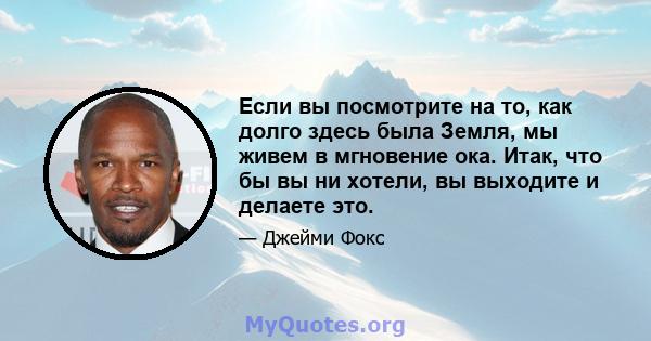 Если вы посмотрите на то, как долго здесь была Земля, мы живем в мгновение ока. Итак, что бы вы ни хотели, вы выходите и делаете это.