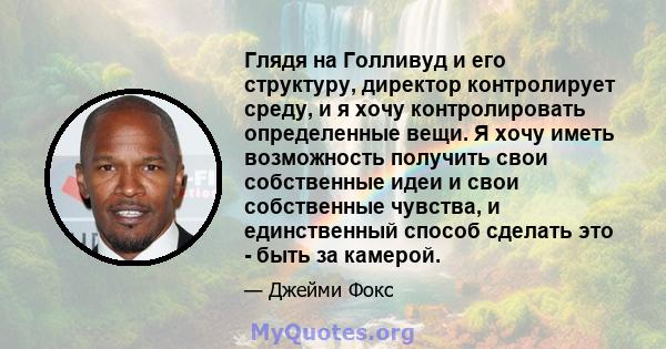 Глядя на Голливуд и его структуру, директор контролирует среду, и я хочу контролировать определенные вещи. Я хочу иметь возможность получить свои собственные идеи и свои собственные чувства, и единственный способ