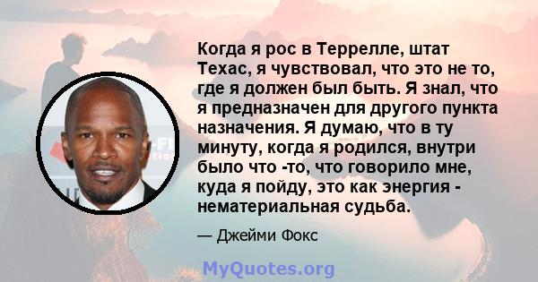 Когда я рос в Террелле, штат Техас, я чувствовал, что это не то, где я должен был быть. Я знал, что я предназначен для другого пункта назначения. Я думаю, что в ту минуту, когда я родился, внутри было что -то, что