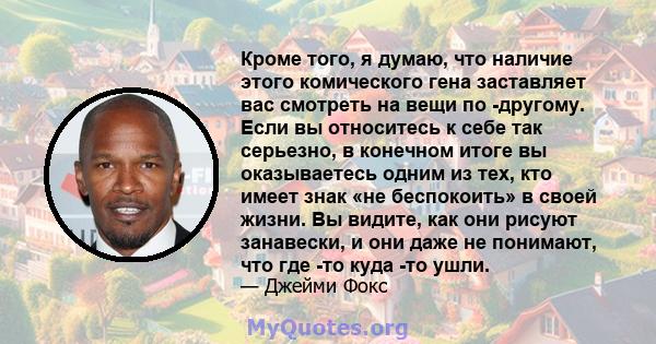 Кроме того, я думаю, что наличие этого комического гена заставляет вас смотреть на вещи по -другому. Если вы относитесь к себе так серьезно, в конечном итоге вы оказываетесь одним из тех, кто имеет знак «не беспокоить»