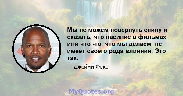 Мы не можем повернуть спину и сказать, что насилие в фильмах или что -то, что мы делаем, не имеет своего рода влияния. Это так.