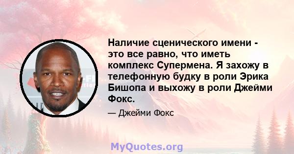 Наличие сценического имени - это все равно, что иметь комплекс Супермена. Я захожу в телефонную будку в роли Эрика Бишопа и выхожу в роли Джейми Фокс.