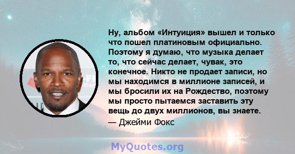 Ну, альбом «Интуиция» вышел и только что пошел платиновым официально. Поэтому я думаю, что музыка делает то, что сейчас делает, чувак, это конечное. Никто не продает записи, но мы находимся в миллионе записей, и мы