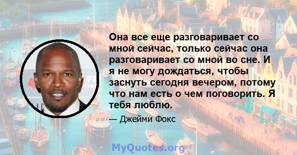 Она все еще разговаривает со мной сейчас, только сейчас она разговаривает со мной во сне. И я не могу дождаться, чтобы заснуть сегодня вечером, потому что нам есть о чем поговорить. Я тебя люблю.