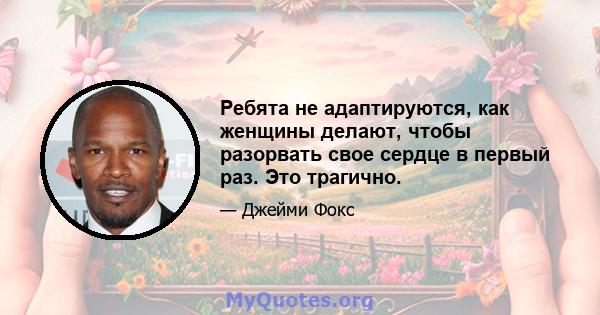 Ребята не адаптируются, как женщины делают, чтобы разорвать свое сердце в первый раз. Это трагично.