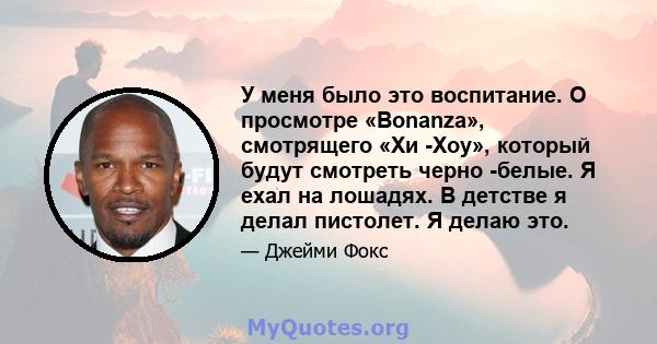 У меня было это воспитание. О просмотре «Bonanza», смотрящего «Хи -Хоу», который будут смотреть черно -белые. Я ехал на лошадях. В детстве я делал пистолет. Я делаю это.