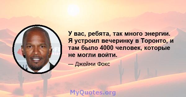 У вас, ребята, так много энергии. Я устроил вечеринку в Торонто, и там было 4000 человек, которые не могли войти.