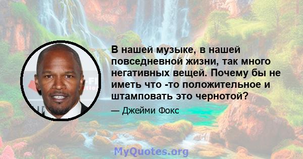 В нашей музыке, в нашей повседневной жизни, так много негативных вещей. Почему бы не иметь что -то положительное и штамповать это чернотой?