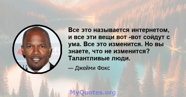 Все это называется интернетом, и все эти вещи вот -вот сойдут с ума. Все это изменится. Но вы знаете, что не изменится? Талантливые люди.