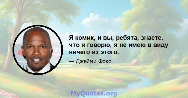 Я комик, и вы, ребята, знаете, что я говорю, я не имею в виду ничего из этого.