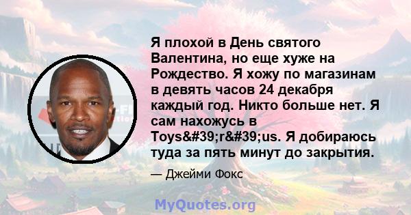 Я плохой в День святого Валентина, но еще хуже на Рождество. Я хожу по магазинам в девять часов 24 декабря каждый год. Никто больше нет. Я сам нахожусь в Toys'r'us. Я добираюсь туда за пять минут до закрытия.