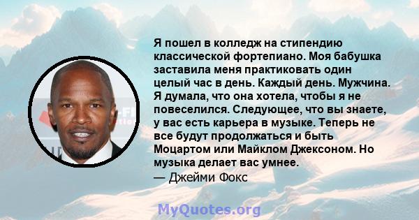 Я пошел в колледж на стипендию классической фортепиано. Моя бабушка заставила меня практиковать один целый час в день. Каждый день. Мужчина. Я думала, что она хотела, чтобы я не повеселился. Следующее, что вы знаете, у