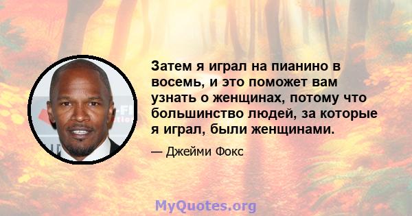 Затем я играл на пианино в восемь, и это поможет вам узнать о женщинах, потому что большинство людей, за которые я играл, были женщинами.