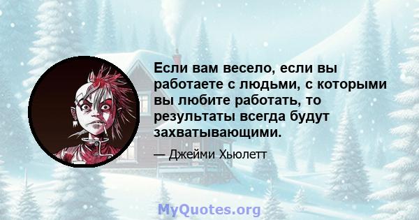 Если вам весело, если вы работаете с людьми, с которыми вы любите работать, то результаты всегда будут захватывающими.