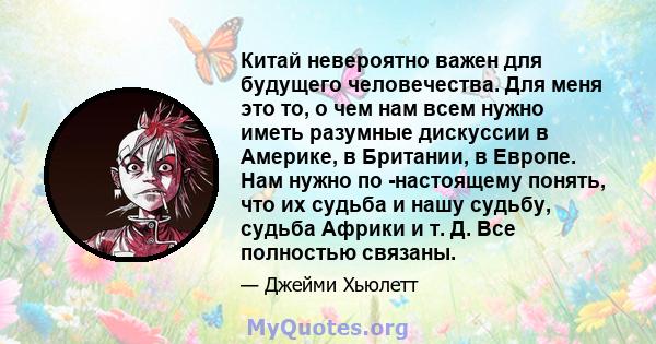 Китай невероятно важен для будущего человечества. Для меня это то, о чем нам всем нужно иметь разумные дискуссии в Америке, в Британии, в Европе. Нам нужно по -настоящему понять, что их судьба и нашу судьбу, судьба