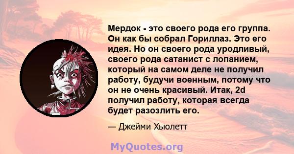 Мердок - это своего рода его группа. Он как бы собрал Гориллаз. Это его идея. Но он своего рода уродливый, своего рода сатанист с лопанием, который на самом деле не получил работу, будучи военным, потому что он не очень 