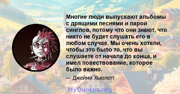 Многие люди выпускают альбомы с дрящими песнями и парой синглов, потому что они знают, что никто не будет слушать его в любом случае. Мы очень хотели, чтобы это было то, что вы слушаете от начала до конца, и имел